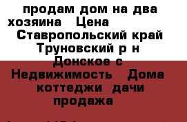 продам дом на два хозяина › Цена ­ 6 000 000 - Ставропольский край, Труновский р-н, Донское с. Недвижимость » Дома, коттеджи, дачи продажа   